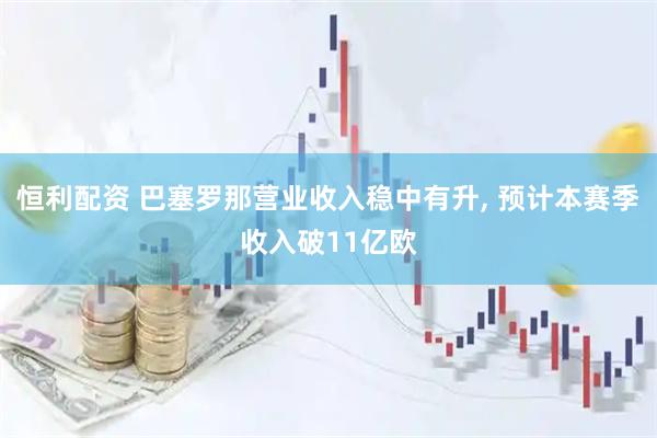 恒利配资 巴塞罗那营业收入稳中有升, 预计本赛季收入破11亿欧