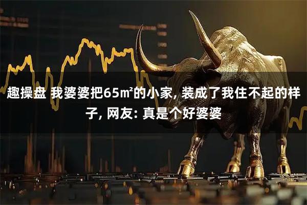 趣操盘 我婆婆把65㎡的小家, 装成了我住不起的样子, 网友: 真是个好婆婆