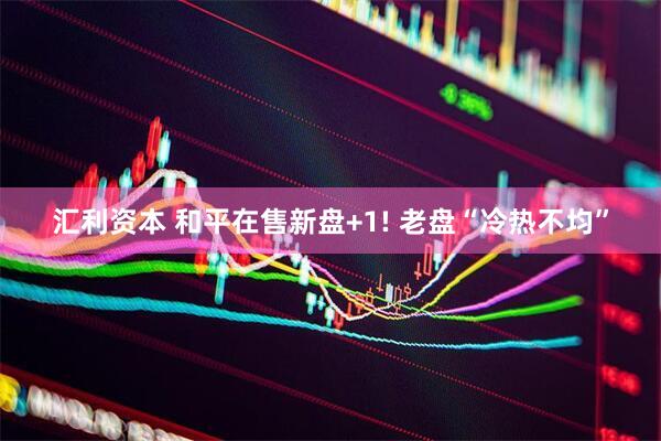 汇利资本 和平在售新盘+1! 老盘“冷热不均”