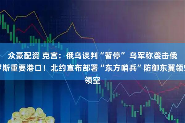 众豪配资 克宫：俄乌谈判“暂停” 乌军称袭击俄罗斯重要港口！北约宣布部署“东方哨兵”防御东翼领空