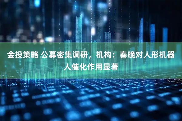 金投策略 公募密集调研，机构：春晚对人形机器人催化作用显著