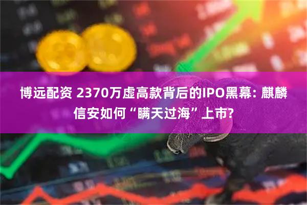 博远配资 2370万虚高款背后的IPO黑幕: 麒麟信安如何“瞒天过海”上市?