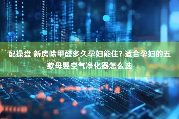 配操盘 新房除甲醛多久孕妇能住? 适合孕妇的五款母婴空气净化器怎么选