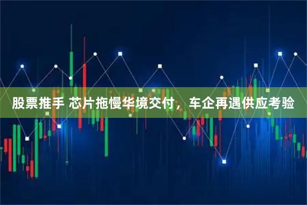 股票推手 芯片拖慢华境交付，车企再遇供应考验