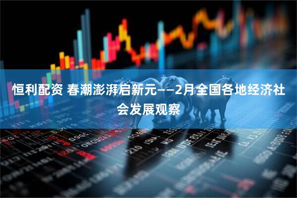 恒利配资 春潮澎湃启新元——2月全国各地经济社会发展观察