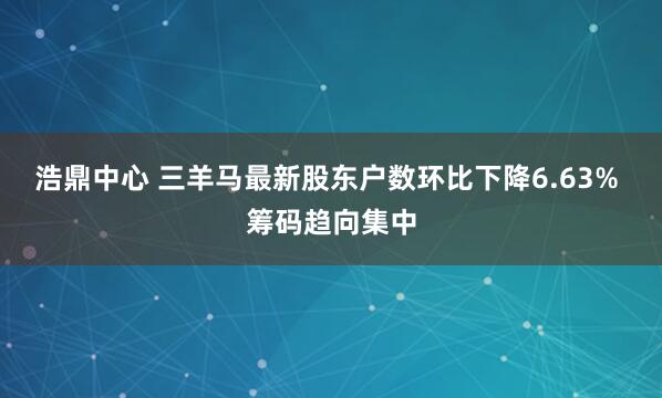 浩鼎中心 三羊马最新股东户数环比下降6.63% 筹码趋向集中